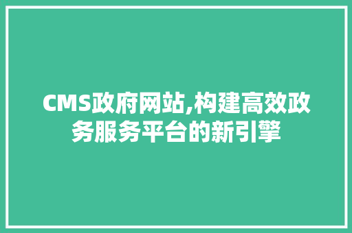 CMS政府网站,构建高效政务服务平台的新引擎