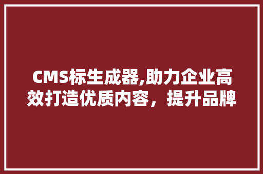 CMS标生成器,助力企业高效打造优质内容，提升品牌影响力 百度SEO