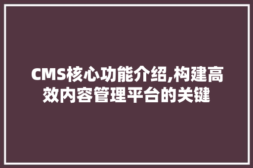 CMS核心功能介绍,构建高效内容管理平台的关键