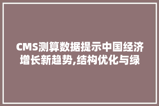 CMS测算数据提示中国经济增长新趋势,结构优化与绿色转型并行 网站建设公司