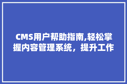CMS用户帮助指南,轻松掌握内容管理系统，提升工作效率