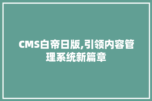 CMS白帝日版,引领内容管理系统新篇章