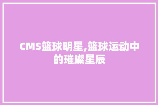 CMS篮球明星,篮球运动中的璀璨星辰 搜狗SEO
