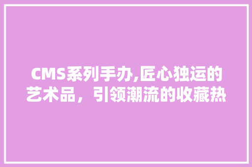 CMS系列手办,匠心独运的艺术品，引领潮流的收藏热潮