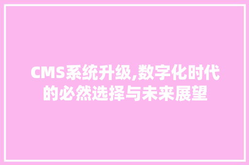 CMS系统升级,数字化时代的必然选择与未来展望