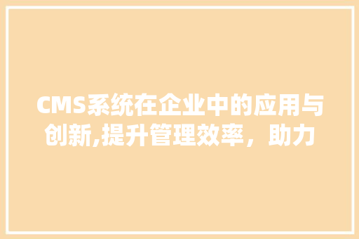 CMS系统在企业中的应用与创新,提升管理效率，助力企业腾飞