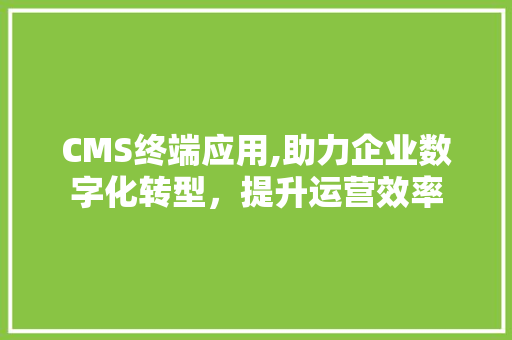 CMS终端应用,助力企业数字化转型，提升运营效率