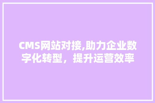CMS网站对接,助力企业数字化转型，提升运营效率