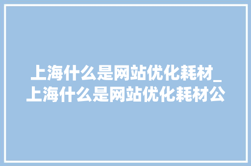 上海什么是网站优化耗材_上海什么是网站优化耗材公司。