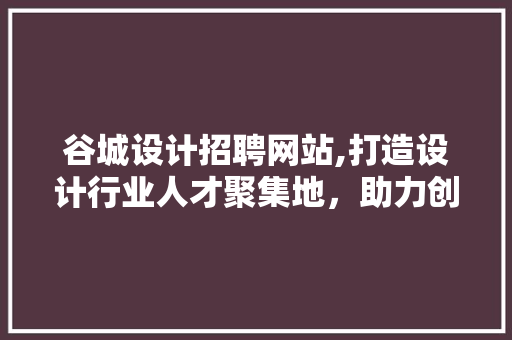 谷城设计招聘网站,打造设计行业人才聚集地,助力创意无限绽放 搜狗SEO 谷城设计招聘网站,打造设计行业人才聚集地,助力创意无限绽放 谷城设计招聘网站,打造设计行业人才聚集地,助力创意无限绽放 搜狗SEO