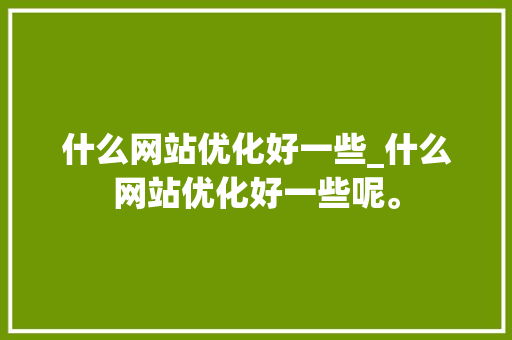 什么网站优化好一些_什么网站优化好一些呢。 搜狗SEO 什么网站优化好一些_什么网站优化好一些呢。 什么网站优化好一些_什么网站优化好一些呢。 搜狗SEO