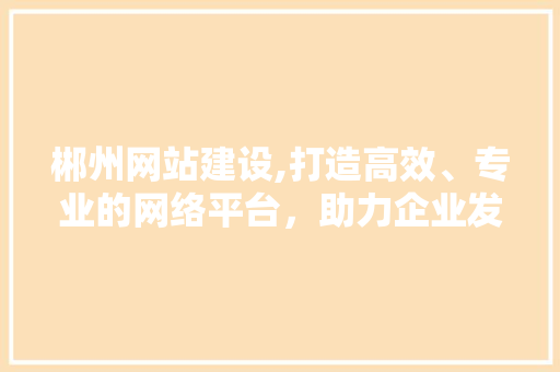 郴州网站建设,打造高效、专业的网络平台，助力企业发展 郴州网站建设,打造高效、专业的网络平台，助力企业发展 必应SEO