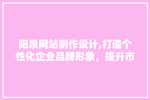 阳泉网站制作设计,打造个性化企业品牌形象，提升市场竞争力 阳泉网站制作设计,打造个性化企业品牌形象，提升市场竞争力 神马SEO
