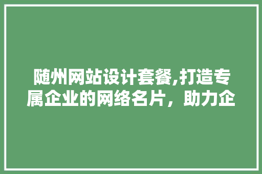 随州网站设计套餐,打造专属企业的网络名片，助力企业腾飞 随州网站设计套餐,打造专属企业的网络名片，助力企业腾飞 网站建设公司