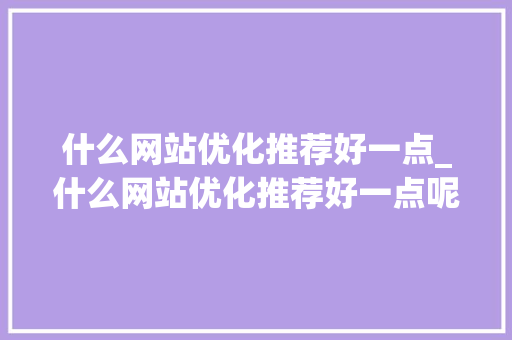 什么网站优化推荐好一点_什么网站优化推荐好一点呢。 什么网站优化推荐好一点_什么网站优化推荐好一点呢。 必应SEO