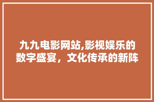 九九电影网站,影视娱乐的数字盛宴，文化传承的新阵地 九九电影网站,影视娱乐的数字盛宴，文化传承的新阵地 网站建设公司