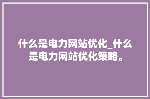 什么是电力网站优化_什么是电力网站优化策略。 搜狗SEO 什么是电力网站优化_什么是电力网站优化策略。 什么是电力网站优化_什么是电力网站优化策略。 搜狗SEO