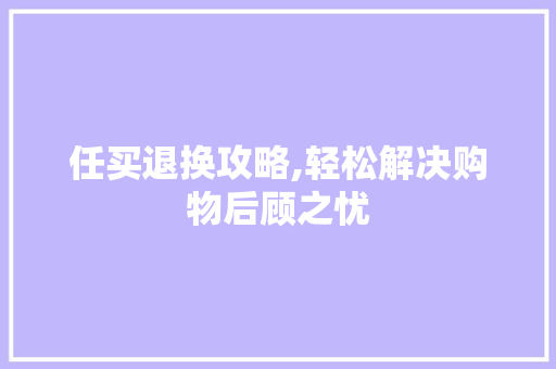 任买退换攻略,轻松解决购物后顾之忧