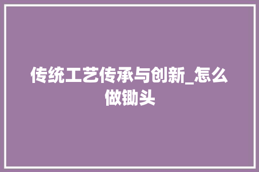 传统工艺传承与创新_怎么做锄头