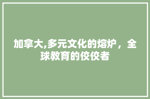 加拿大,多元文化的熔炉，全球教育的佼佼者