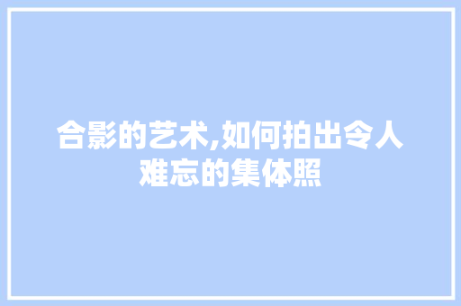 合影的艺术,如何拍出令人难忘的集体照