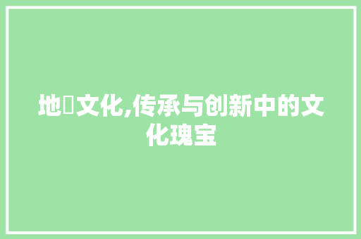 地伻文化,传承与创新中的文化瑰宝
