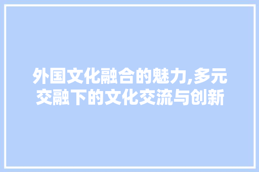 外国文化融合的魅力,多元交融下的文化交流与创新