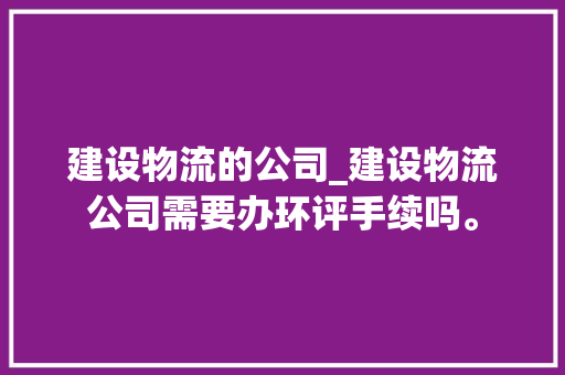 建设物流的公司_建设物流公司需要办环评手续吗。 建设物流的公司_建设物流公司需要办环评手续吗。 网站建设公司