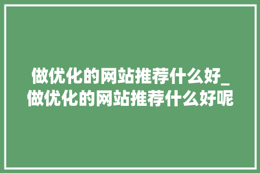 做优化的网站推荐什么好_做优化的网站推荐什么好呢。 必应SEO 做优化的网站推荐什么好_做优化的网站推荐什么好呢。 做优化的网站推荐什么好_做优化的网站推荐什么好呢。 必应SEO