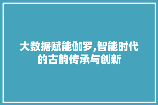 大数据赋能伽罗,智能时代的古韵传承与创新