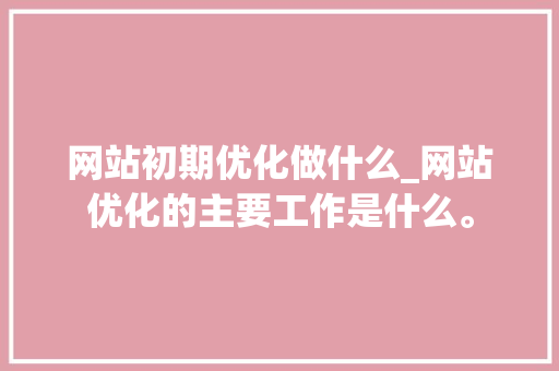 网站初期优化做什么_网站优化的主要工作是什么。 神马SEO 网站初期优化做什么_网站优化的主要工作是什么。 网站初期优化做什么_网站优化的主要工作是什么。 神马SEO