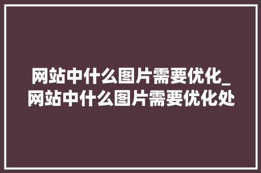 网站中什么图片需要优化_网站中什么图片需要优化处理。 神马SEO 网站中什么图片需要优化_网站中什么图片需要优化处理。 网站中什么图片需要优化_网站中什么图片需要优化处理。 神马SEO