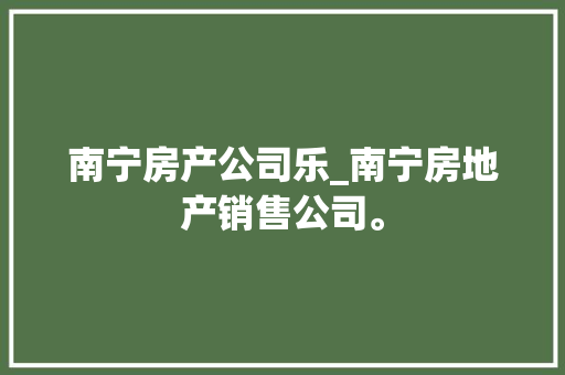 南宁房产公司乐_南宁房地产销售公司。 南宁房产公司乐_南宁房地产销售公司。 网站建设公司