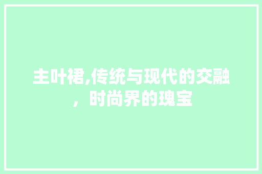 主叶裙,传统与现代的交融，时尚界的瑰宝