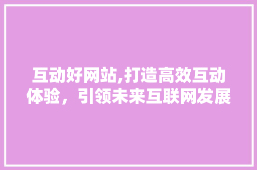 互动好网站,打造高效互动体验，引领未来互联网发展