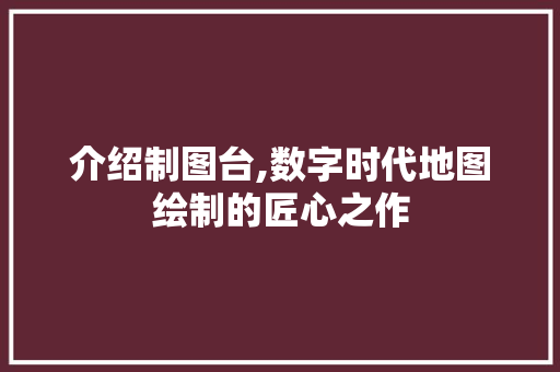 介绍制图台,数字时代地图绘制的匠心之作