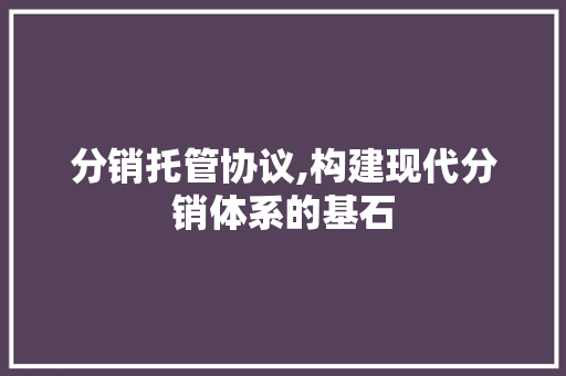 分销托管协议,构建现代分销体系的基石