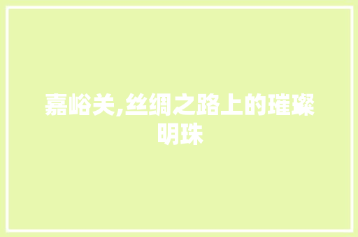嘉峪关,丝绸之路上的璀璨明珠