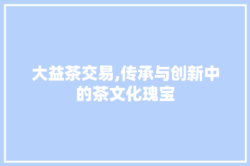 大益茶交易,传承与创新中的茶文化瑰宝 百度SEO