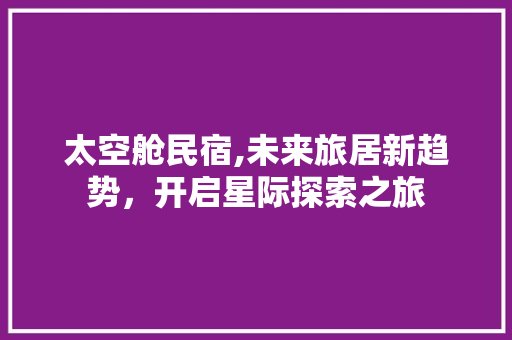 太空舱民宿,未来旅居新趋势，开启星际探索之旅