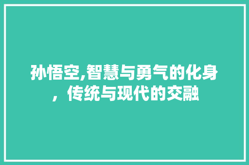 孙悟空,智慧与勇气的化身，传统与现代的交融