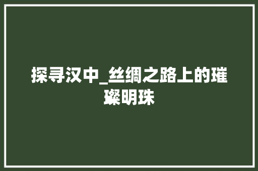 探寻汉中_丝绸之路上的璀璨明珠