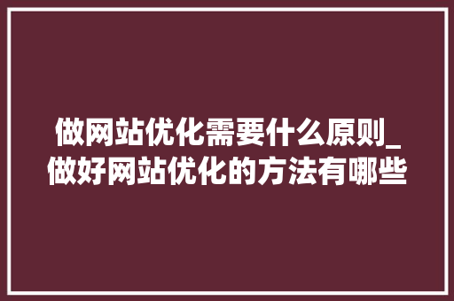 做网站优化需要什么原则_做好网站优化的方法有哪些?。 做网站优化需要什么原则_做好网站优化的方法有哪些?。 百度SEO