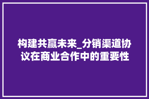 构建共赢未来_分销渠道协议在商业合作中的重要性