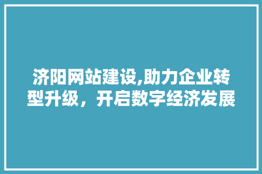 济阳网站建设,助力企业转型升级，开启数字经济发展新篇章