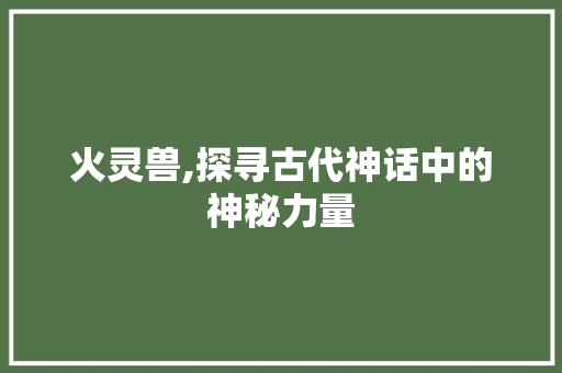 火灵兽,探寻古代神话中的神秘力量