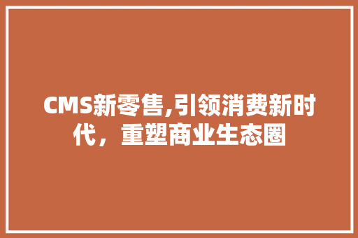 CMS新零售,引领消费新时代，重塑商业生态圈