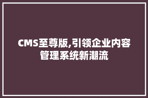 CMS至尊版,引领企业内容管理系统新潮流