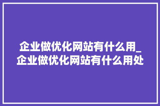 企业做优化网站有什么用_企业做优化网站有什么用处。 搜狗SEO 企业做优化网站有什么用_企业做优化网站有什么用处。 企业做优化网站有什么用_企业做优化网站有什么用处。 搜狗SEO
