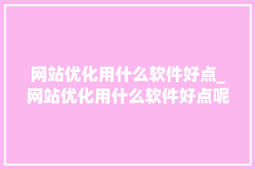 网站优化用什么软件好点_网站优化用什么软件好点呢。